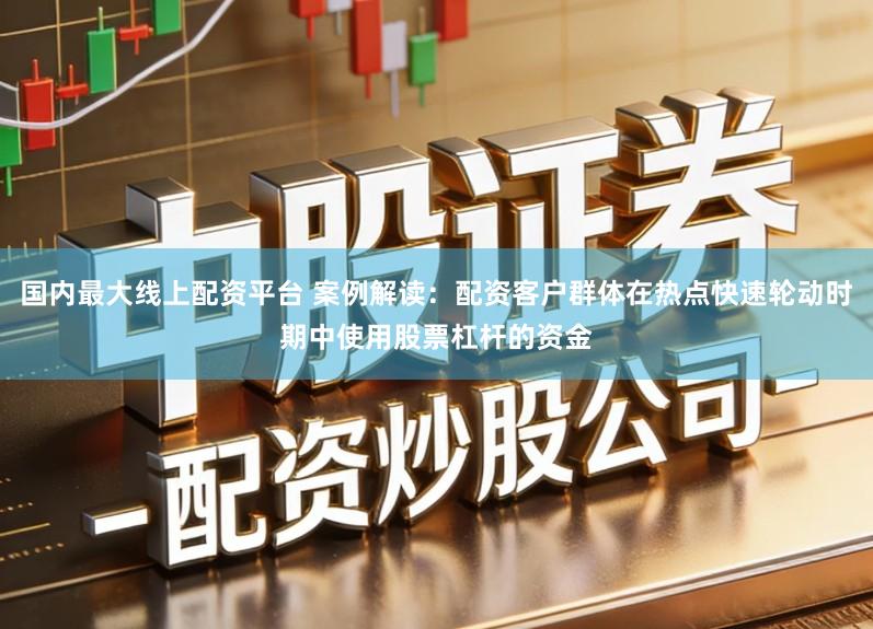 国内最大线上配资平台 案例解读：配资客户群体在热点快速轮动时期中使用股票杠杆的资金