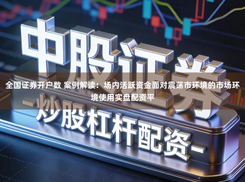 全国证券开户数 案例解读：场内活跃资金面对震荡市环境的市场环境使用实盘配资平