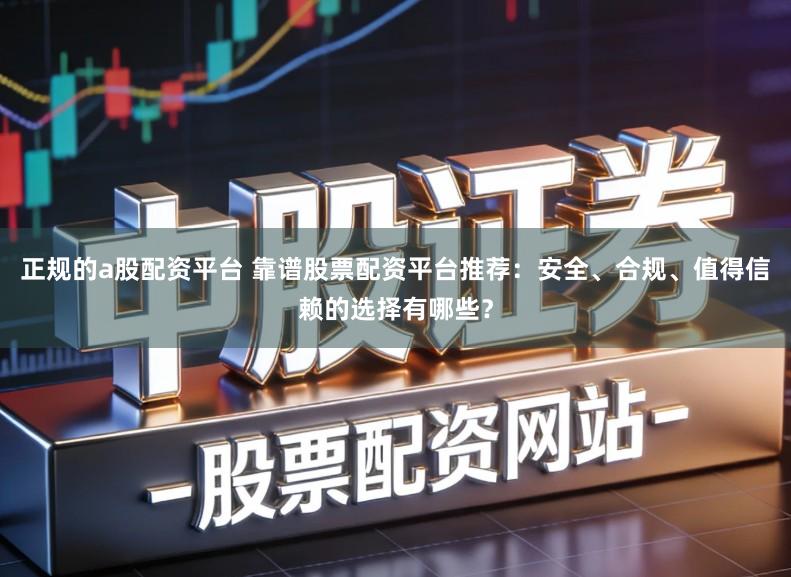 正规的a股配资平台 靠谱股票配资平台推荐：安全、合规、值得信赖的选择有哪些？