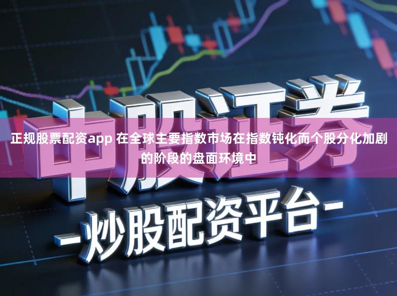 正规股票配资app 在全球主要指数市场在指数钝化而个股分化加剧的阶段的盘面环境中