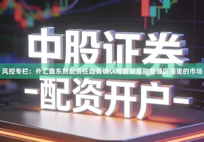 风控专栏：外汇鑫东财配资在趋势确认难度较高的整理区间里的市场