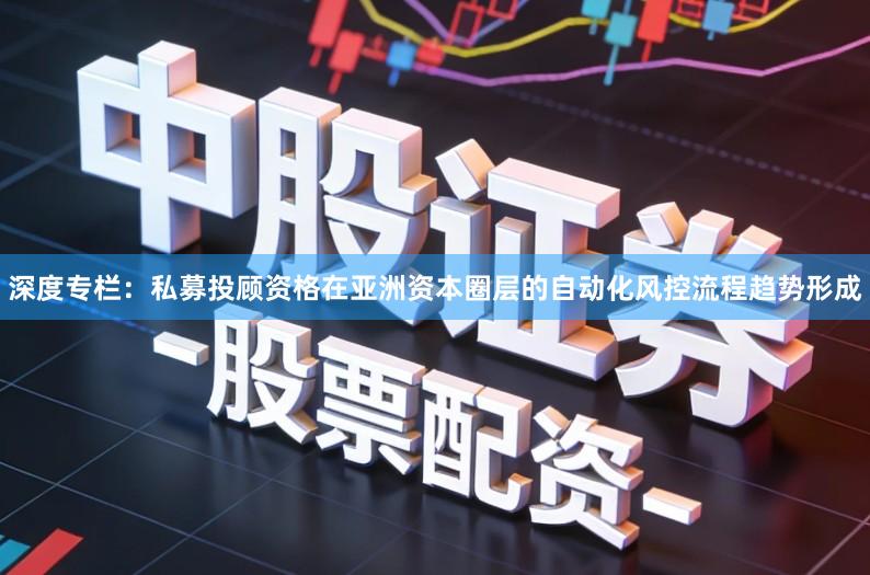 深度专栏：私募投顾资格在亚洲资本圈层的自动化风控流程趋势形成