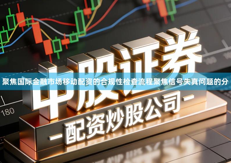 聚焦国际金融市场移动配资的合规性检查流程聚焦信号失真问题的分